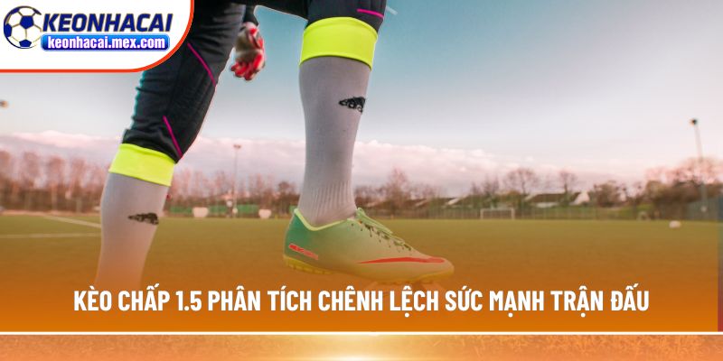 Kèo chấp 1.5 phân tích chênh lệch sức mạnh trận đấu